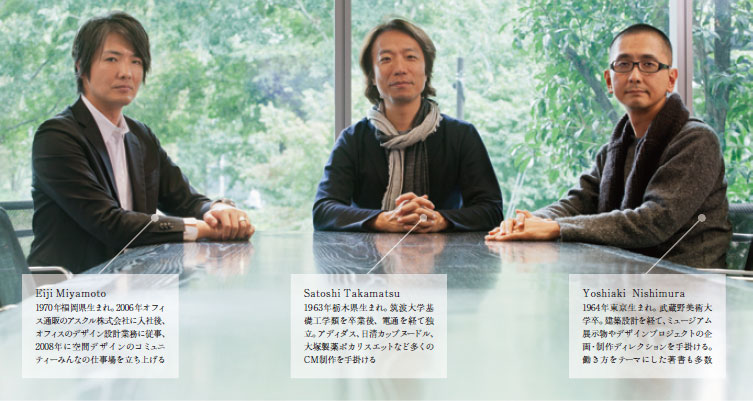 Eiji Miyamoto 1970年福岡県生まれ。2006年オフィス通販のアスクル株式会社に入社後、オフィスのデザイン設計業務に従事、2008年に空間デザインのコミュニティーみんなの仕事場を立ち上げる Satoshi Takamatsu 1963年栃木県生まれ。筑波大学基礎工学類を卒業後、電通を経て独立。アディダス、日清カップヌードル、大塚製薬ポカリスエットなど多くのCM制作を手掛ける Yoshiaki Nishimura 1964年東京生まれ。武蔵野美術大学卒。建築設計を経て、ミュージアム展示物やデザインプロジェクトの企画・制作ディレクションを手掛ける。働き方をテーマにした著書も多数